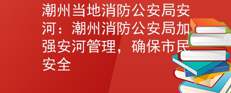 潮州当地消防公安局安河：潮州消防公安局加强安河管理，确保市民安全