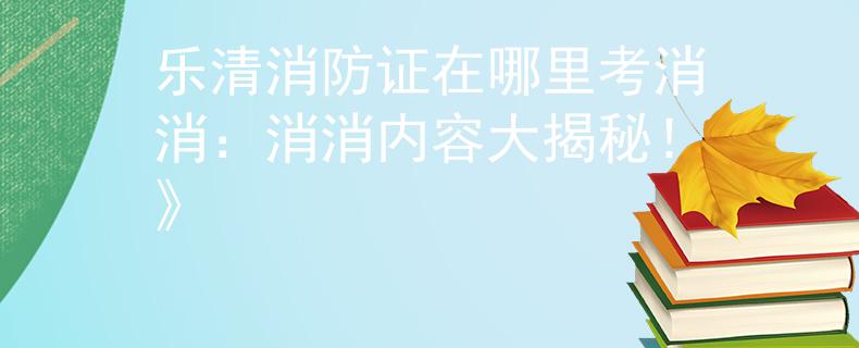 乐清消防证在哪里考消消：消消内容大揭秘！》