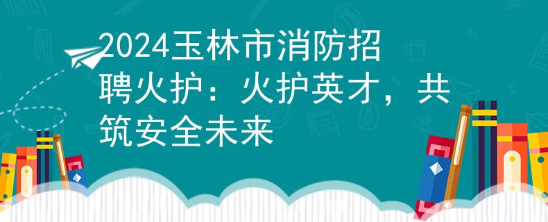 2024玉林市消防招聘火护：火护英才，共筑安全未来