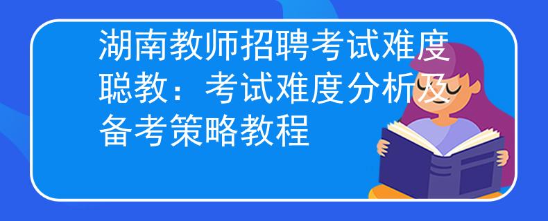 湖南教师招聘考试难度聪教：考试难度分析及备考策略教程