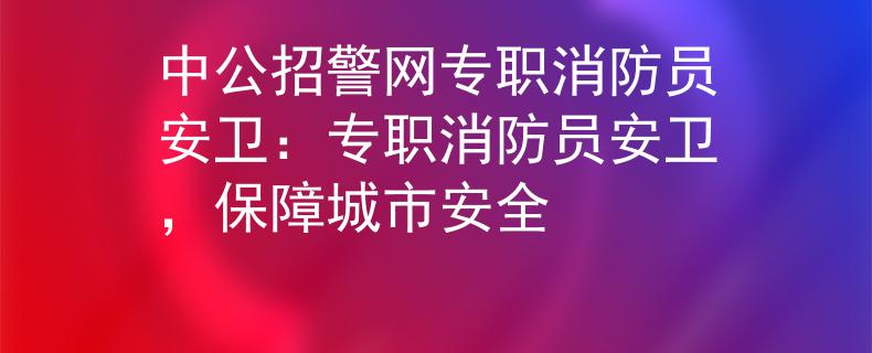 中公招警网专职消防员安卫：专职消防员安卫，保障城市安全