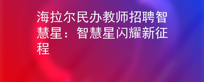 海拉尔民办教师招聘智慧星：智慧星闪耀新征程