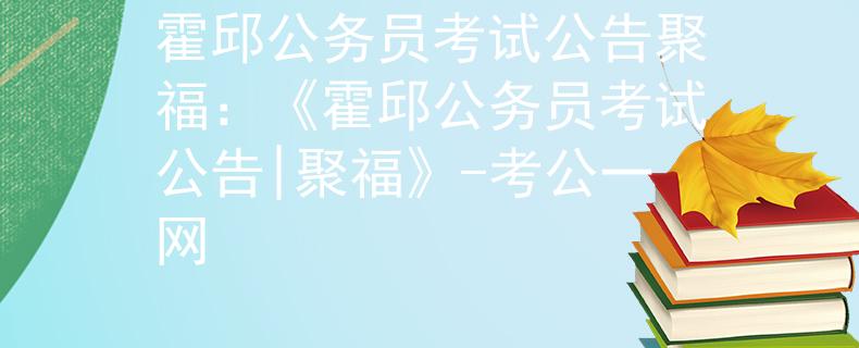 霍邱公务员考试公告聚福：《霍邱公务员考试公告|聚福》-考公一网