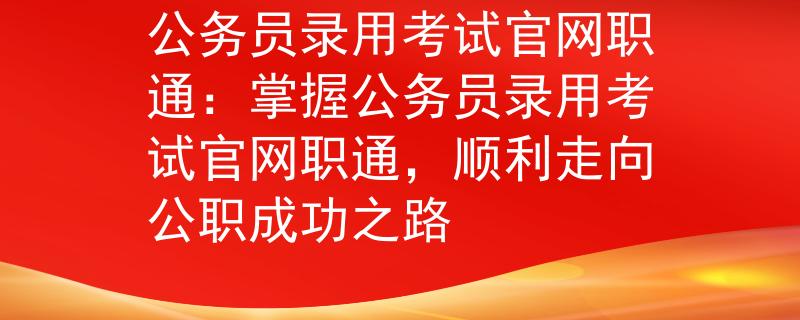 公务员录用考试官网职通：掌握公务员录用考试官网职通，顺利走向公职成功之路