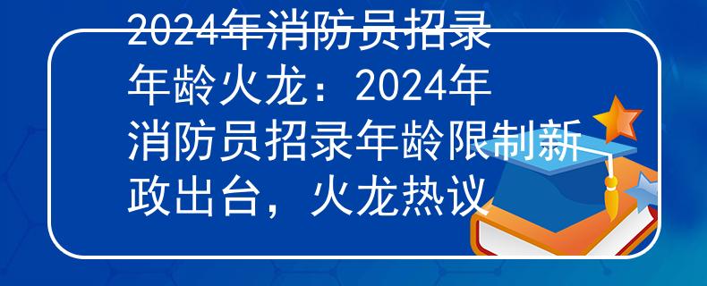 2024年消防员招录年龄火龙:2024年消防员招录年龄限制新政出台,火龙热议 2024年消防员招录年龄火龙:2024年消防员招录年龄限制新政出台,火龙热议