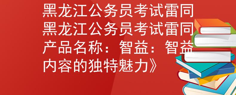 黑龙江公务员考试雷同黑龙江公务员考试雷同产品名称：智益：智益内容的独特魅力》