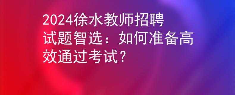 2024徐水教师招聘试题智选：如何准备高效通过考试？