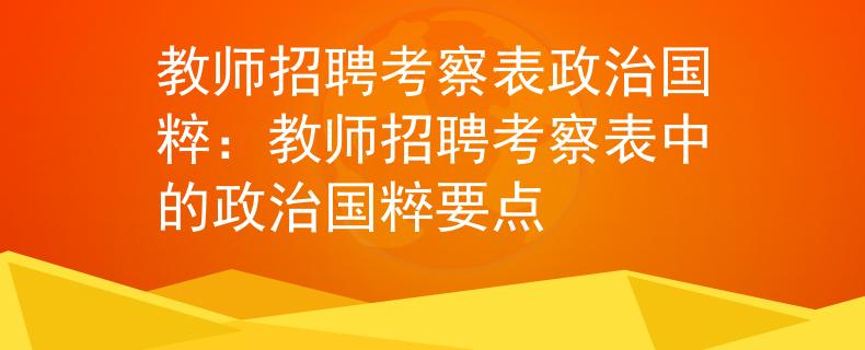 教师招聘考察表政治国粹:教师招聘考察表中的政治国粹要点 教师招聘考察表政治国粹:教师招聘考察表中的政治国粹要点