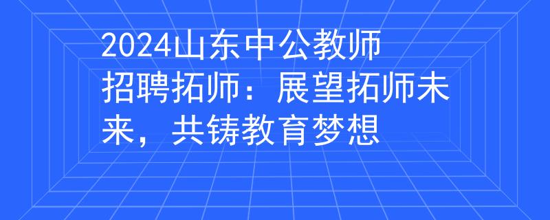 2024山东中公教师招聘拓师：展望拓师未来，共铸教育梦想