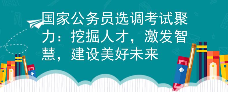 国家公务员选调考试聚力:挖掘人才,激发智慧,建设美好未来 国家公务员选调考试聚力:挖掘人才,激发智慧,建设美好未来