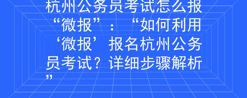杭州公务员考试怎么报“微报”：“如何利用‘微报’报名杭州公务员考试？详细步骤解析”