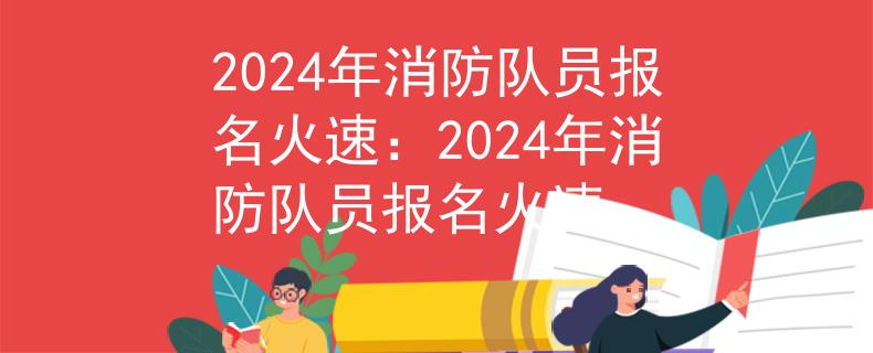 2024年消防队员报名火速：2024年消防队员报名火速