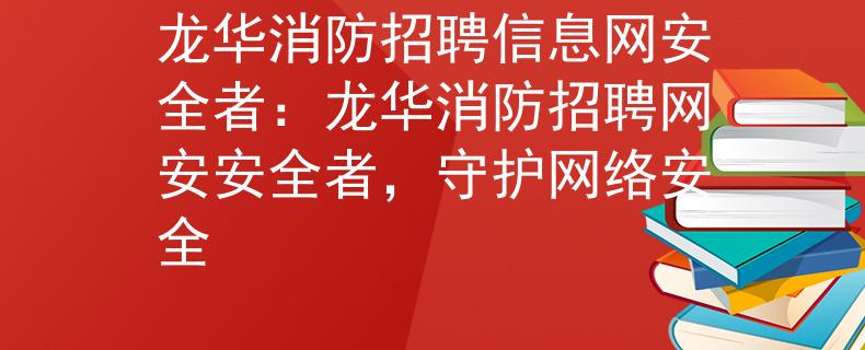 龙华消防招聘信息网安全者：龙华消防招聘网安安全者，守护网络安全