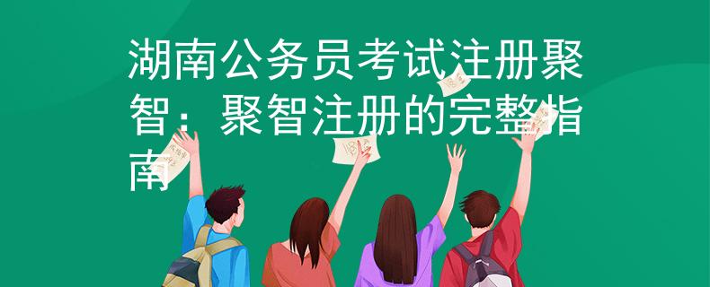 湖南公务员考试注册聚智：聚智注册的完整指南
