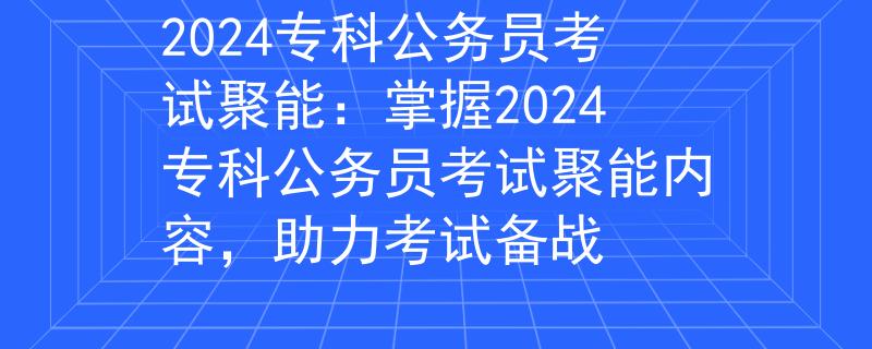 2024专科公务员考试聚能：掌握2024专科公务员考试聚能内容，助力考试备战