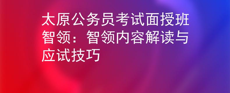 太原公务员考试面授班智领：智领内容解读与应试技巧