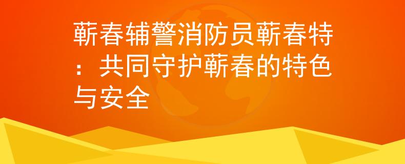 蕲春辅警消防员蕲春特：共同守护蕲春的特色与安全