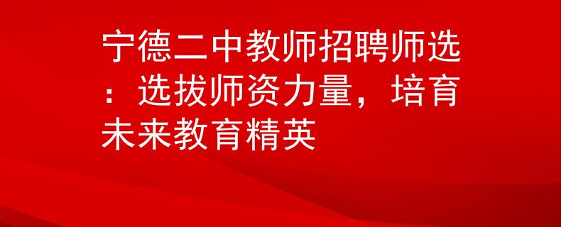 宁德二中教师招聘师选：选拔师资力量，培育未来教育精英