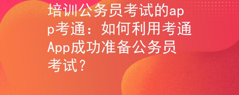 培训公务员考试的app考通：如何利用考通App成功准备公务员考试？