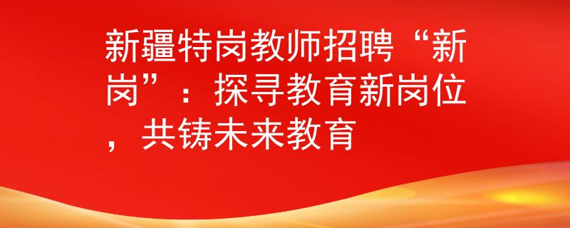 新疆特岗教师招聘“新岗”：探寻教育新岗位，共铸未来教育