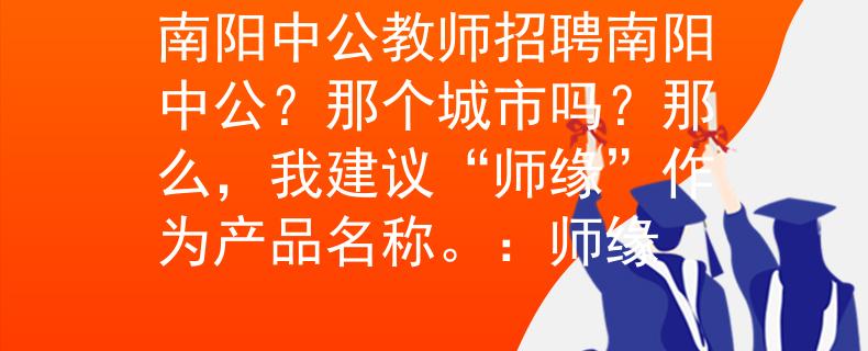南阳中公教师招聘南阳中公？那个城市吗？那么，我建议“师缘”作为产品名称。：师缘