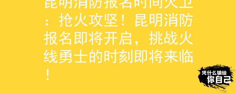 昆明消防报名时间火卫：抢火攻坚！昆明消防报名即将开启，挑战火线勇士的时刻即将来临！