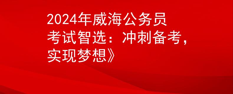 2024年威海公务员考试智选：冲刺备考，实现梦想》