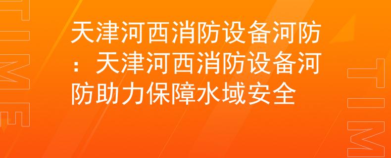 天津河西消防设备河防：天津河西消防设备河防助力保障水域安全