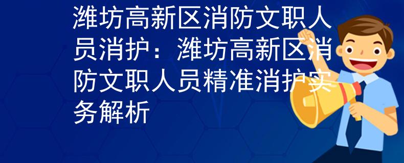 潍坊高新区消防文职人员消护：潍坊高新区消防文职人员精准消护实务解析