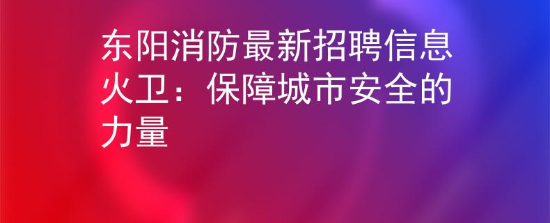 东阳消防最新招聘信息火卫：保障城市安全的力量