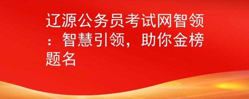 辽源公务员考试网智领：智慧引领，助你金榜题名
