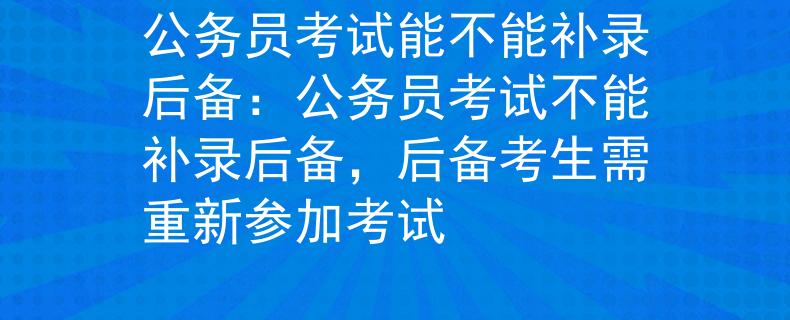 公务员考试能不能补录后备：公务员考试不能补录后备，后备考生需重新参加考试