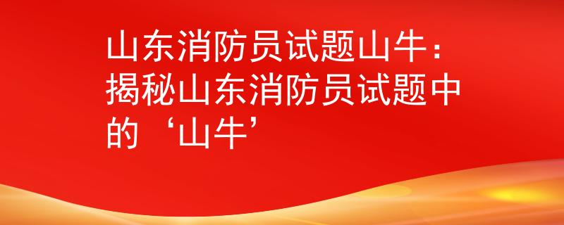 山东消防员试题山牛：揭秘山东消防员试题中的‘山牛’