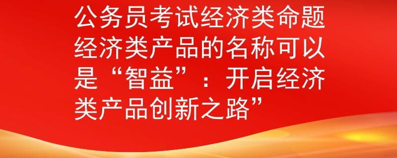 公务员考试经济类命题经济类产品的名称可以是“智益”：开启经济类产品创新之路”