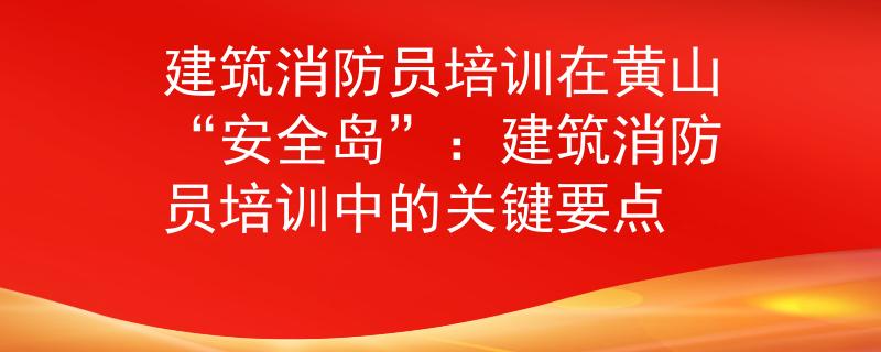 建筑消防员培训在黄山“安全岛”：建筑消防员培训中的关键要点