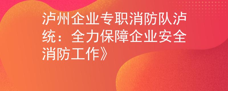 泸州企业专职消防队泸统：全力保障企业安全消防工作》
