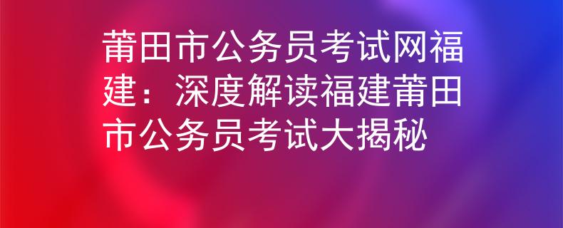 莆田市公务员考试网福建：深度解读福建莆田市公务员考试大揭秘