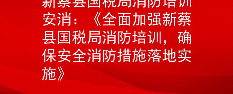 新蔡县国税局消防培训安消：《全面加强新蔡县国税局消防培训，确保安全消防措施落地实施》