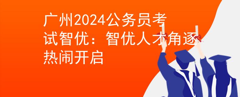 广州2024公务员考试智优：智优人才角逐热闹开启