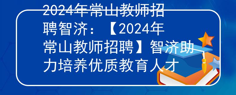 2024年常山教师招聘智济：【2024年常山教师招聘】智济助力培养优质教育人才