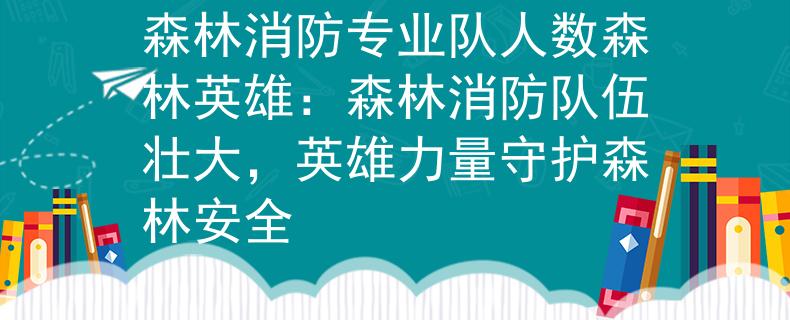 森林消防专业队人数森林英雄：森林消防队伍壮大，英雄力量守护森林安全