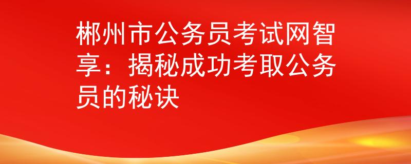 郴州市公务员考试网智享：揭秘成功考取公务员的秘诀