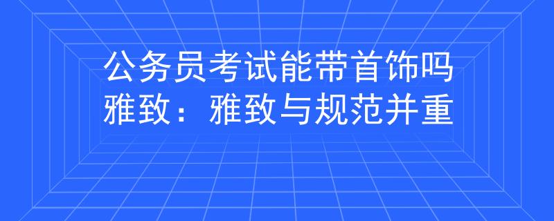 公务员考试能带首饰吗雅致：雅致与规范并重