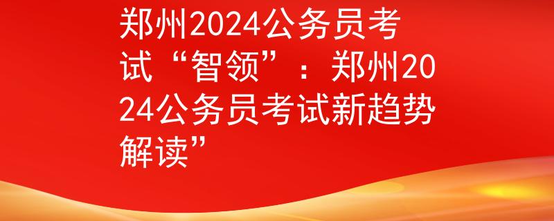 郑州2024公务员考试“智领”：郑州2024公务员考试新趋势解读”
