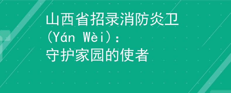 山西省招录消防炎卫 (Yán Wèi)：守护家园的使者