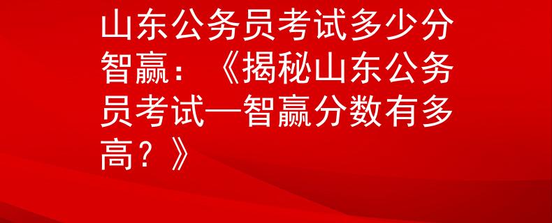 山东公务员考试多少分智赢：《揭秘山东公务员考试—智赢分数有多高？》