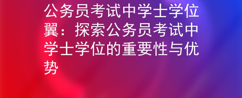 公务员考试中学士学位翼：探索公务员考试中学士学位的重要性与优势