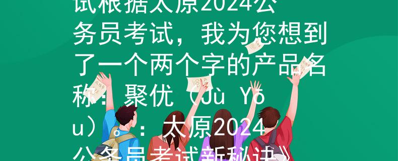 太原2024公务员考试根据太原2024公务员考试，我为您想到了一个两个字的产品名称：聚优（Jù Yōu）。：太原2024公务员考试新秘诀》