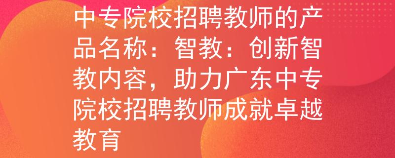 广东中专院校招聘教师中专院校招聘教师的产品名称：智教：创新智教内容，助力广东中专院校招聘教师成就卓越教育