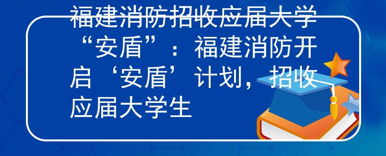 福建消防招收应届大学“安盾”：福建消防开启‘安盾’计划，招收应届大学生